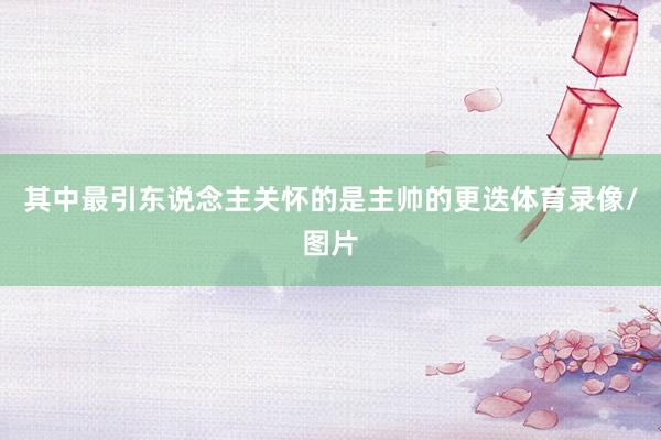 其中最引东说念主关怀的是主帅的更迭体育录像/图片