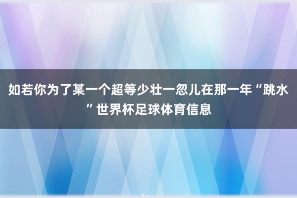 如若你为了某一个超等少壮一忽儿在那一年“跳水”世界杯足球体育信息