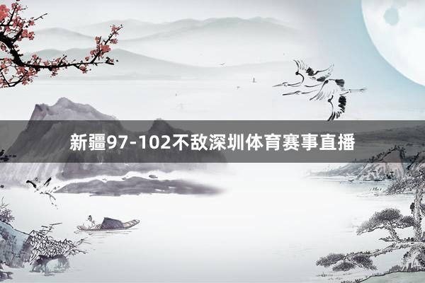 新疆97-102不敌深圳体育赛事直播