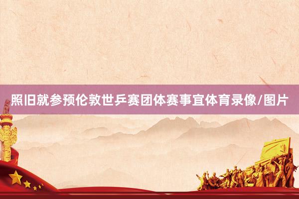 照旧就参预伦敦世乒赛团体赛事宜体育录像/图片