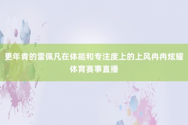 更年青的雷佩凡在体能和专注度上的上风冉冉炫耀体育赛事直播