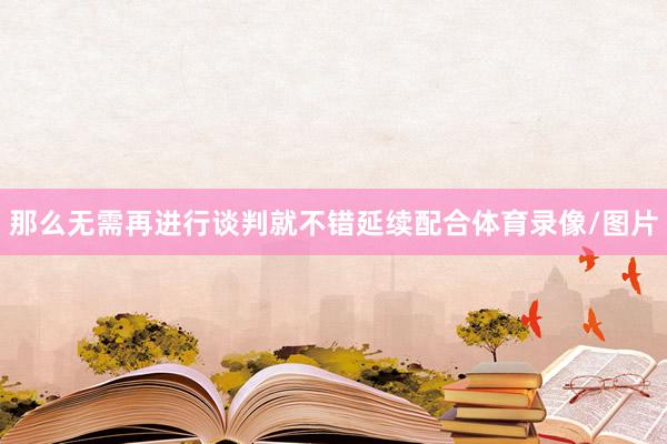 那么无需再进行谈判就不错延续配合体育录像/图片