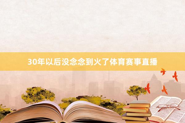30年以后没念念到火了体育赛事直播