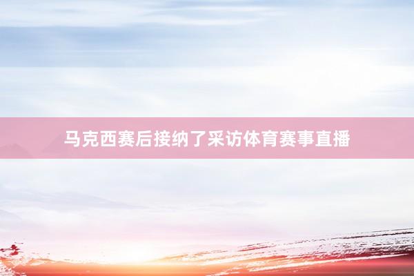 马克西赛后接纳了采访体育赛事直播