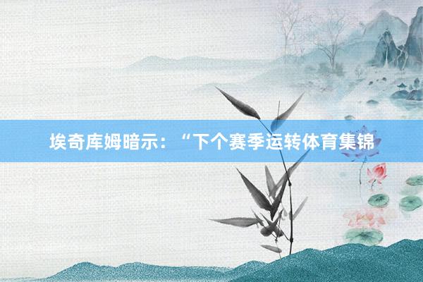 埃奇库姆暗示：“下个赛季运转体育集锦