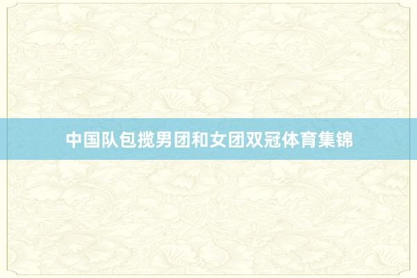 中国队包揽男团和女团双冠体育集锦
