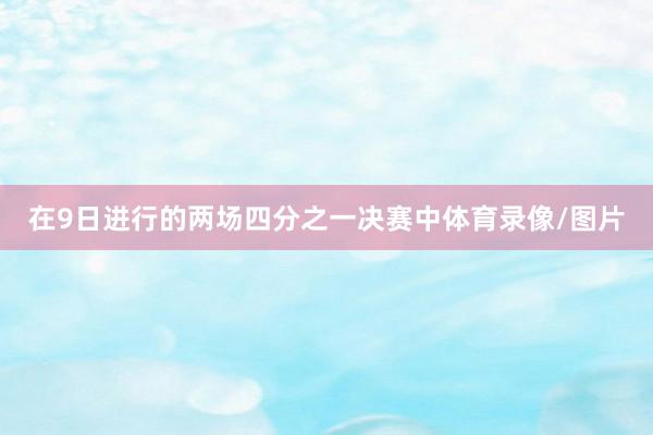 在9日进行的两场四分之一决赛中体育录像/图片