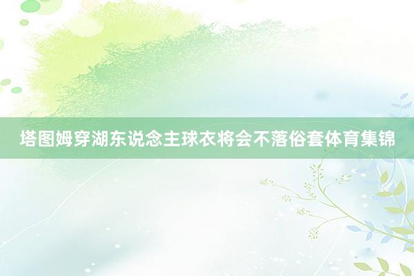 塔图姆穿湖东说念主球衣将会不落俗套体育集锦