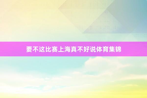 要不这比赛上海真不好说体育集锦