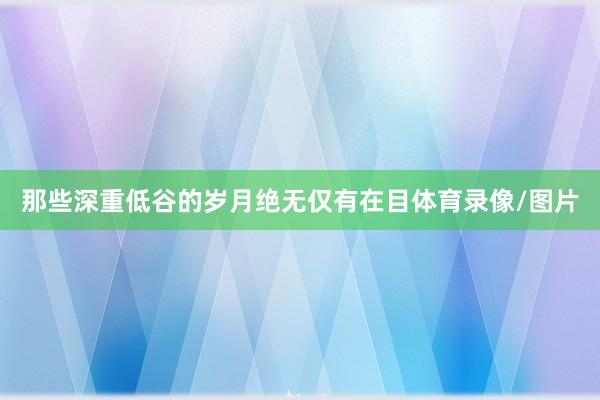 那些深重低谷的岁月绝无仅有在目体育录像/图片