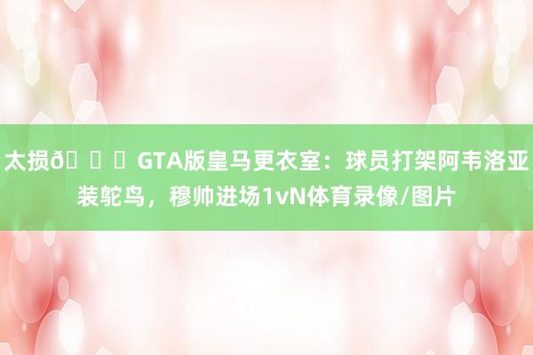 太损😂GTA版皇马更衣室：球员打架阿韦洛亚装鸵鸟，穆帅进场1vN体育录像/图片