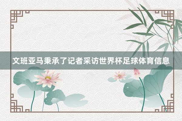 文班亚马秉承了记者采访世界杯足球体育信息