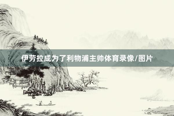 伊劳拉成为了利物浦主帅体育录像/图片
