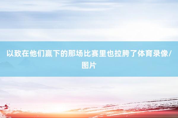 以致在他们赢下的那场比赛里也拉胯了体育录像/图片