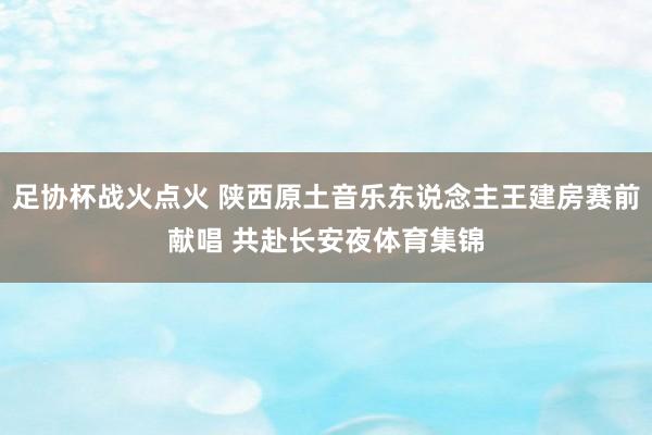 足协杯战火点火 陕西原土音乐东说念主王建房赛前献唱 共赴长安夜体育集锦