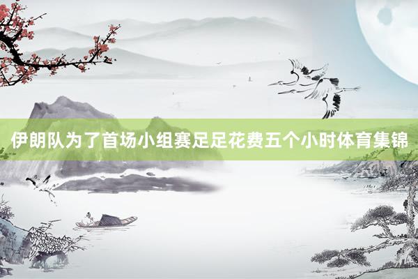 伊朗队为了首场小组赛足足花费五个小时体育集锦